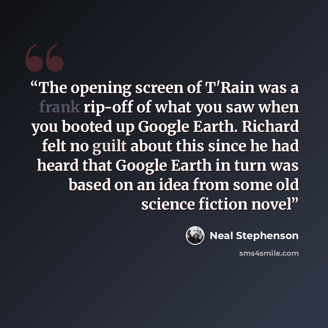 “The opening screen of T'Rain was a frank rip-off of what you saw when you booted up Google Earth. Richard felt no guilt about this since he had heard that Google Earth in turn was based on an idea from some old science fiction novel” quote by Neal Stephenson