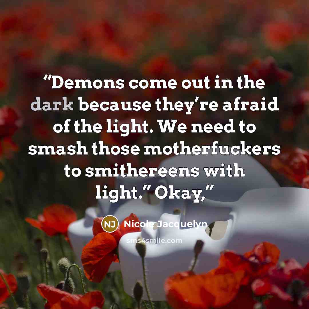 “Demons come out in the dark because they’re afraid of the light. We need to smash those motherfuckers to smithereens with light.” Okay,” quote by Nicole Jacquelyn