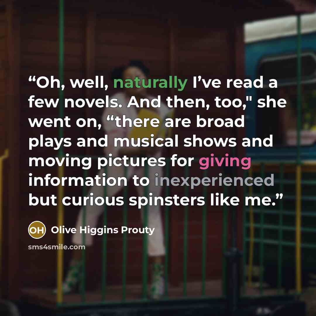 “Oh, well, naturally I’ve read a few novels. And then, too," she went on, “there are broad plays and musical shows and moving pictures for giving information to inexperienced but curious spinsters like me.” quote by Olive Higgins Prouty