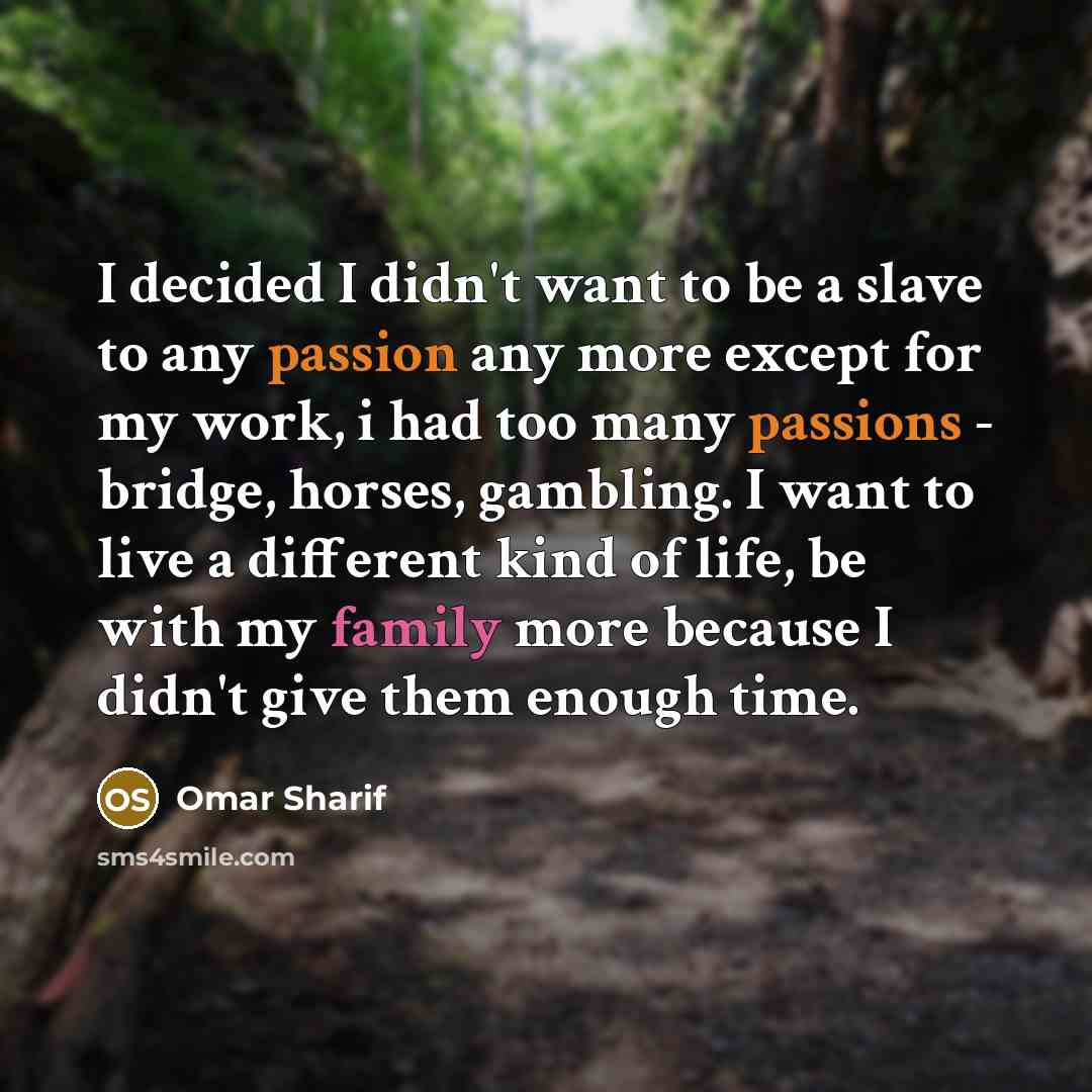 “I decided I didn't want to be a slave to any passion any more except for my work, i had too many passions - bridge, horses, gambling. I want to live a different kind of life, be with my family more because I didn't give them enough time.” quote by Omar Sharif