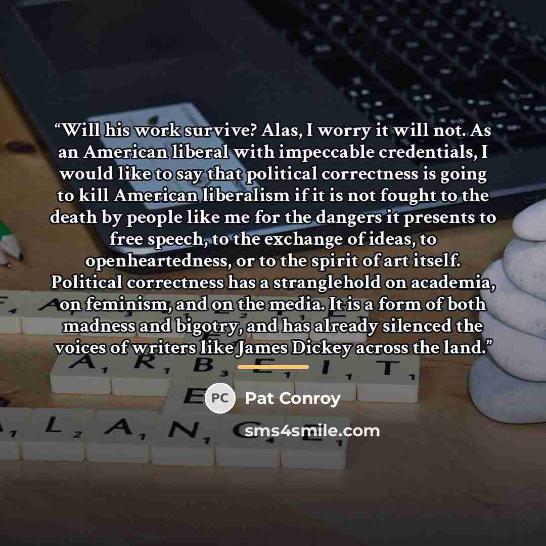 “Will his work survive? Alas, I worry it will not. As an American liberal with impeccable credentials, I would like to say that political correctness is going to kill American liberalism if it is not fought to the death by people like me for the dangers it presents to free speech, to the exchange…” quote by Pat Conroy