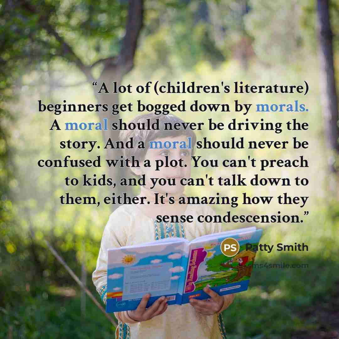 “A lot of (children's literature) beginners get bogged down by morals. A moral should never be driving the story. And a moral should never be confused with a plot. You can't preach to kids, and you can't talk down to them, either. It's amazing how they sense condescension.” quote by Patty Smith