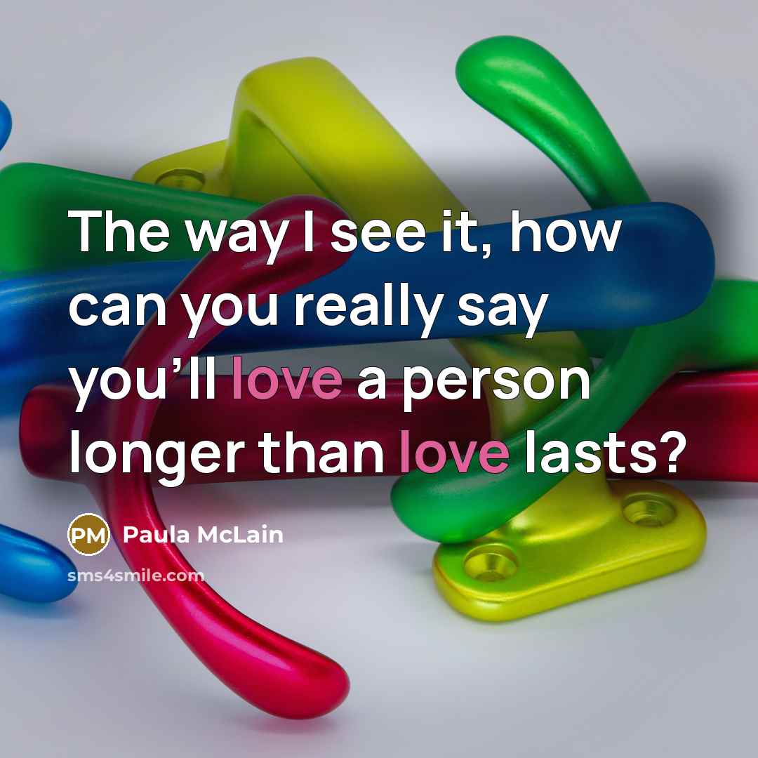“The way I see it, how can you really say you'll love a person longer than love lasts?” quote by Paula McLain