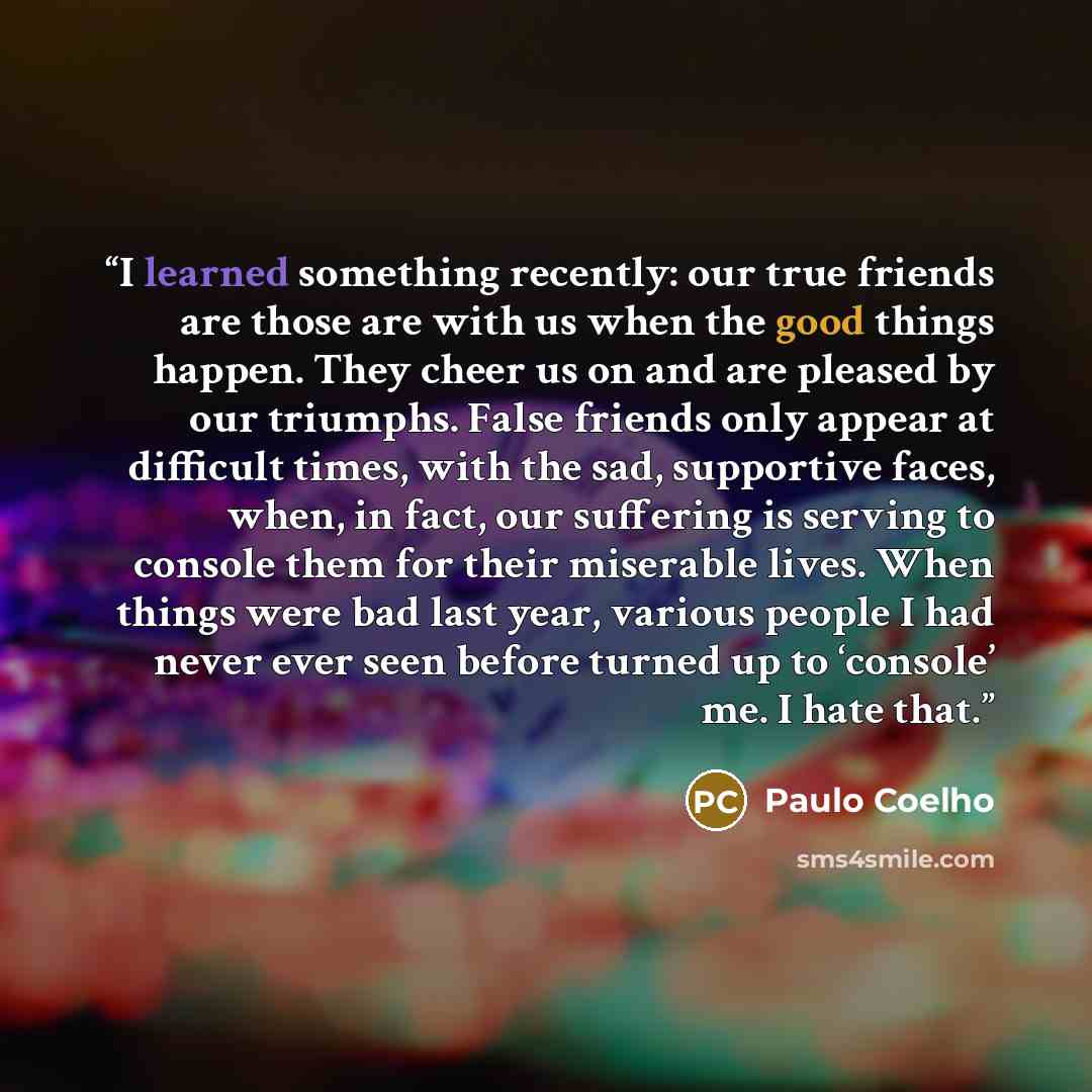 “I learned something recently: our true friends are those are with us when the good things happen. They cheer us on and are pleased by our triumphs. False friends only appear at difficult times, with the sad, supportive faces, when, in fact, our suffering is serving to console them for their…” quote by Paulo Coelho