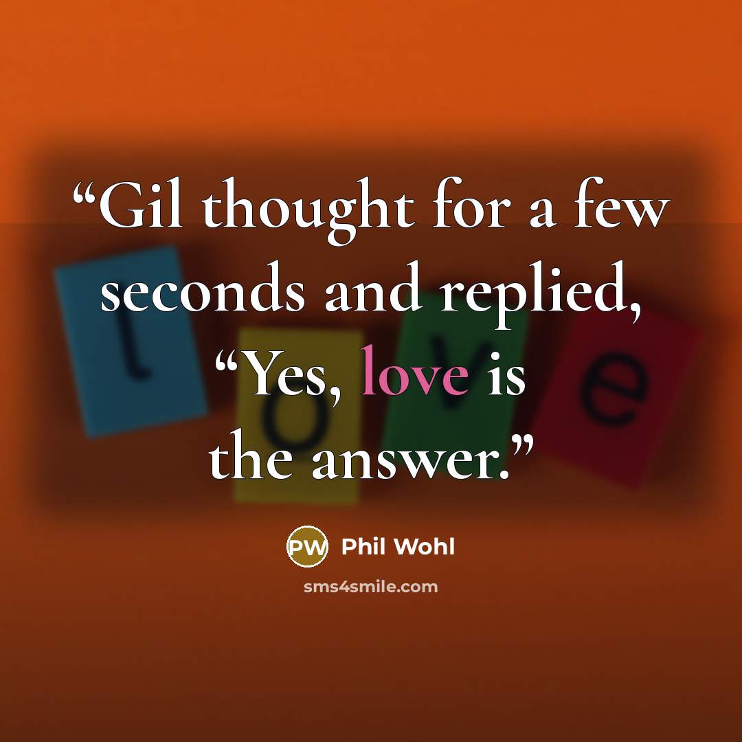 “Gil thought for a few seconds and replied, “Yes, love is the answer.” quote by Phil Wohl