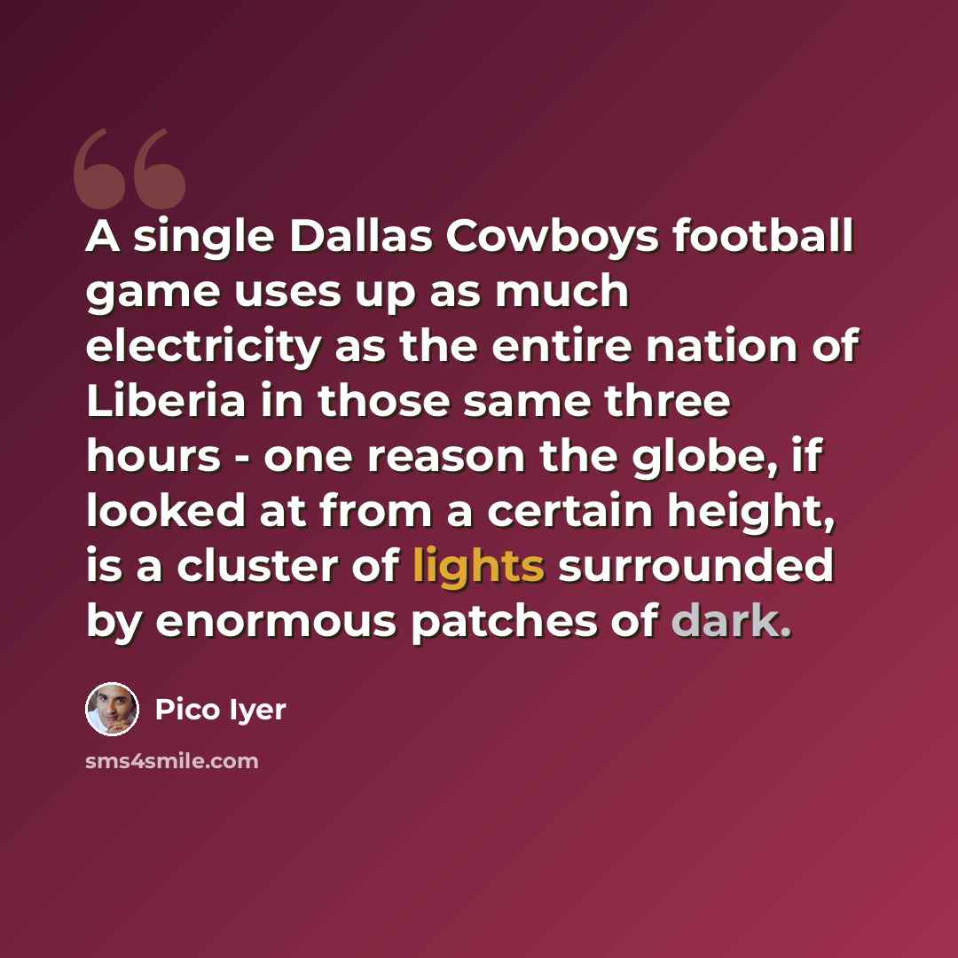 “A single Dallas Cowboys football game uses up as much electricity as the entire nation of Liberia in those same three hours - one reason the globe, if looked at from a certain height, is a cluster of lights surrounded by enormous patches of dark.” quote by Pico Iyer
