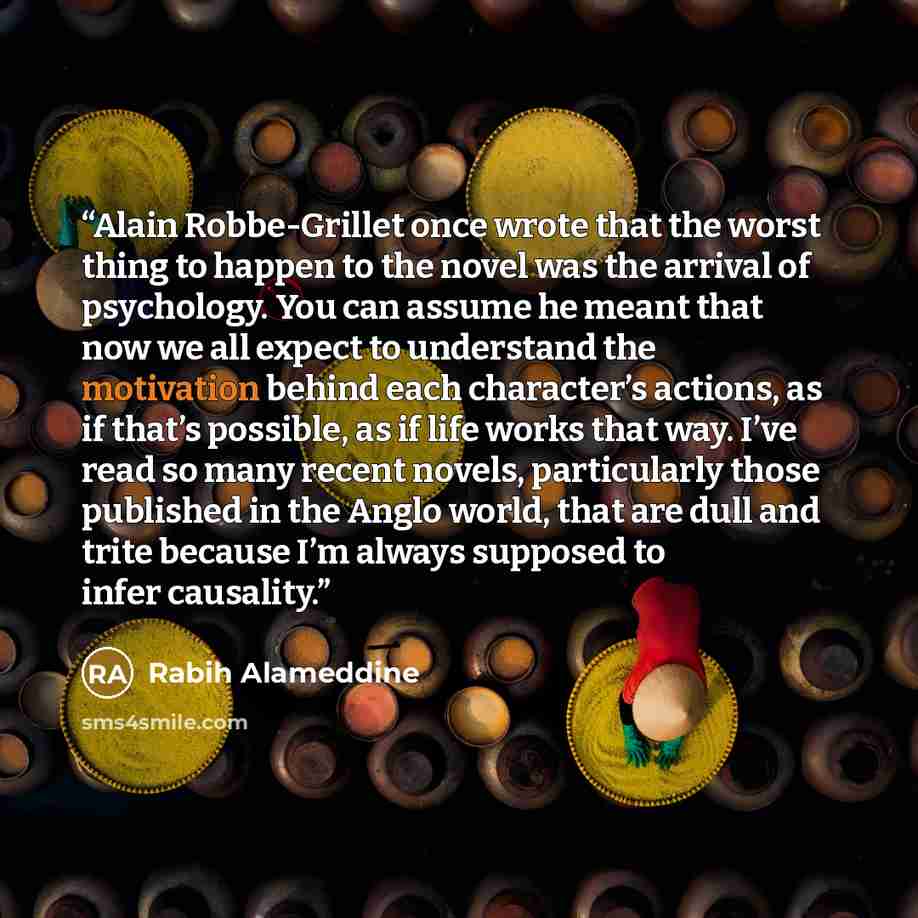 “Alain Robbe-Grillet once wrote that the worst thing to happen to the novel was the arrival of psychology. You can assume he meant that now we all expect to understand the motivation behind each character’s actions, as if that’s possible, as if life works that way. I’ve read so many recent novels…” quote by Rabih Alameddine