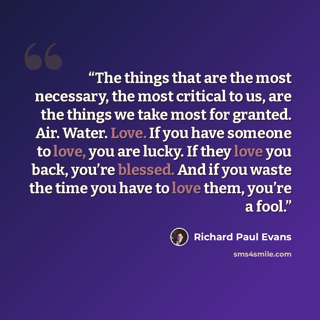 “The things that are the most necessary, the most critical to us, are the things we take most for granted. Air. Water. Love. If you have someone to love, you are lucky. If they love you back, you’re blessed. And if you waste the time you have to love them, you’re a fool.” quote by Richard Paul Evans