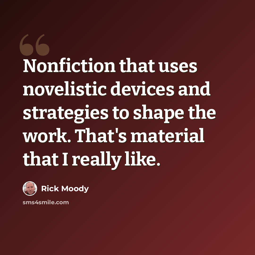 “Nonfiction that uses novelistic devices and strategies to shape the work. That's material that I really like.” quote by Rick Moody