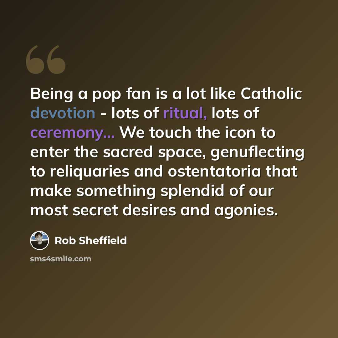 “Being a pop fan is a lot like Catholic devotion - lots of ritual, lots of ceremony... We touch the icon to enter the sacred space, genuflecting to reliquaries and ostentatoria that make something splendid of our most secret desires and agonies.” quote by Rob Sheffield