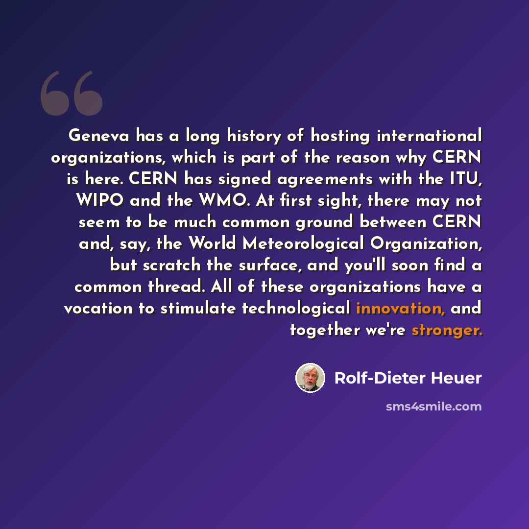“Geneva has a long history of hosting international organizations, which is part of the reason why CERN is here. CERN has signed agreements with the ITU, WIPO and the WMO. At first sight, there may not seem to be much common ground between CERN and, say, the World Meteorological Organization, but…” quote by Rolf-Dieter Heuer
