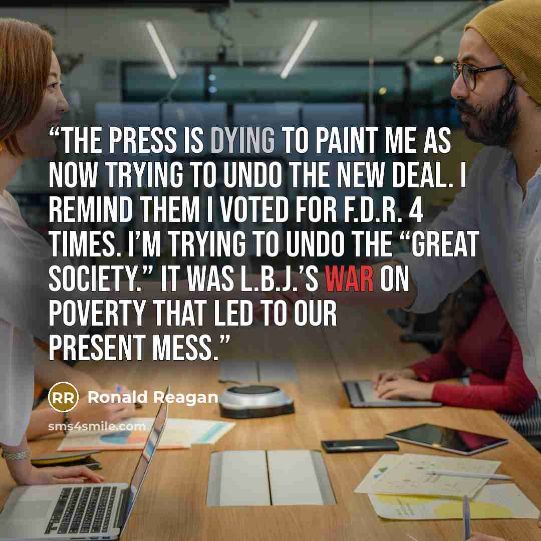 “The press is dying to paint me as now trying to undo the New Deal. I remind them I voted for F.D.R. 4 times. I’m trying to undo the “Great Society.” It was L.B.J.’s war on poverty that led to our present mess.” quote by Ronald Reagan