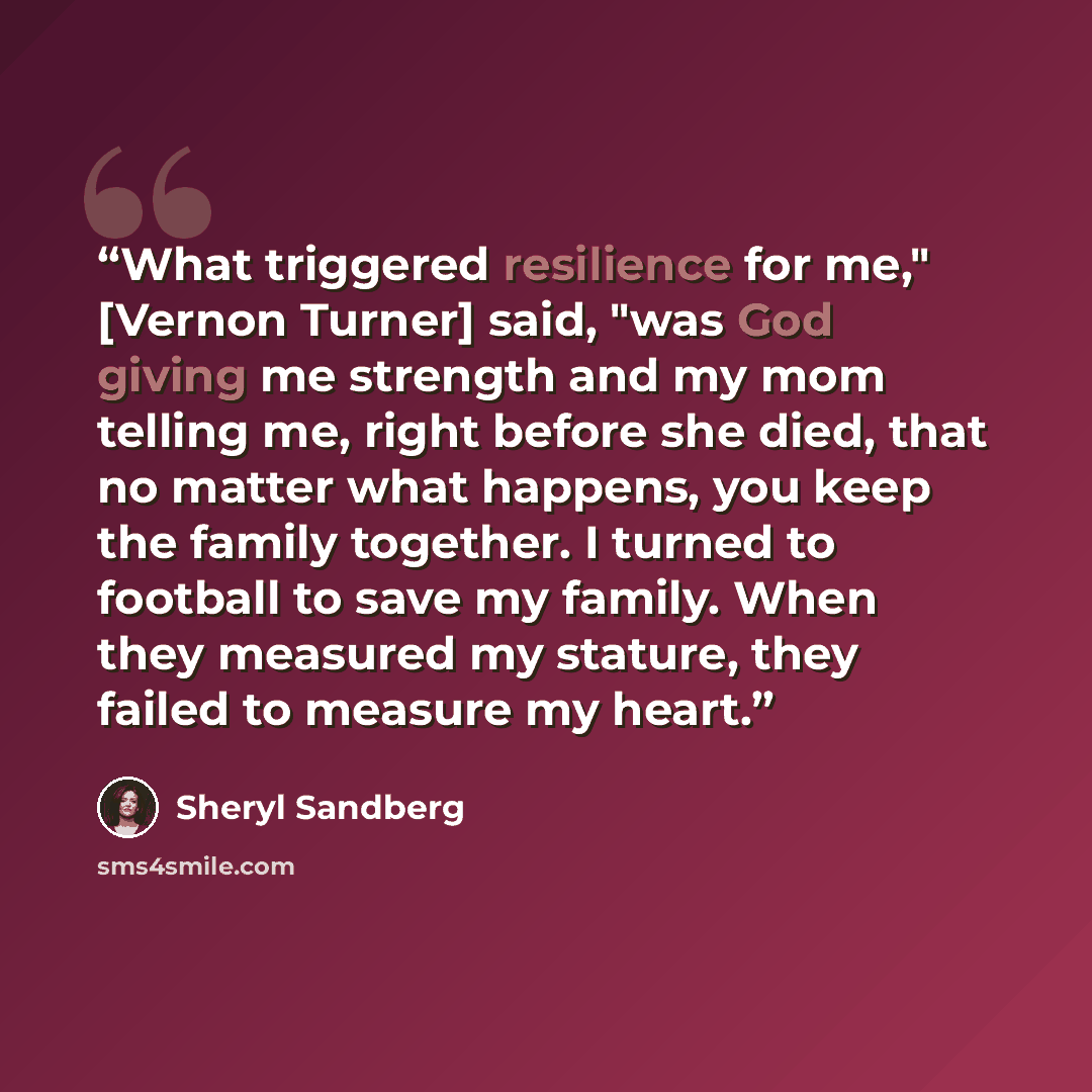 “What triggered resilience for me," [Vernon Turner] said, "was God giving me strength and my mom telling me, right before she died, that no matter what happens, you keep the family together. I turned to football to save my family. When they measured my stature, they failed to measure my heart.” quote by Sheryl Sandberg