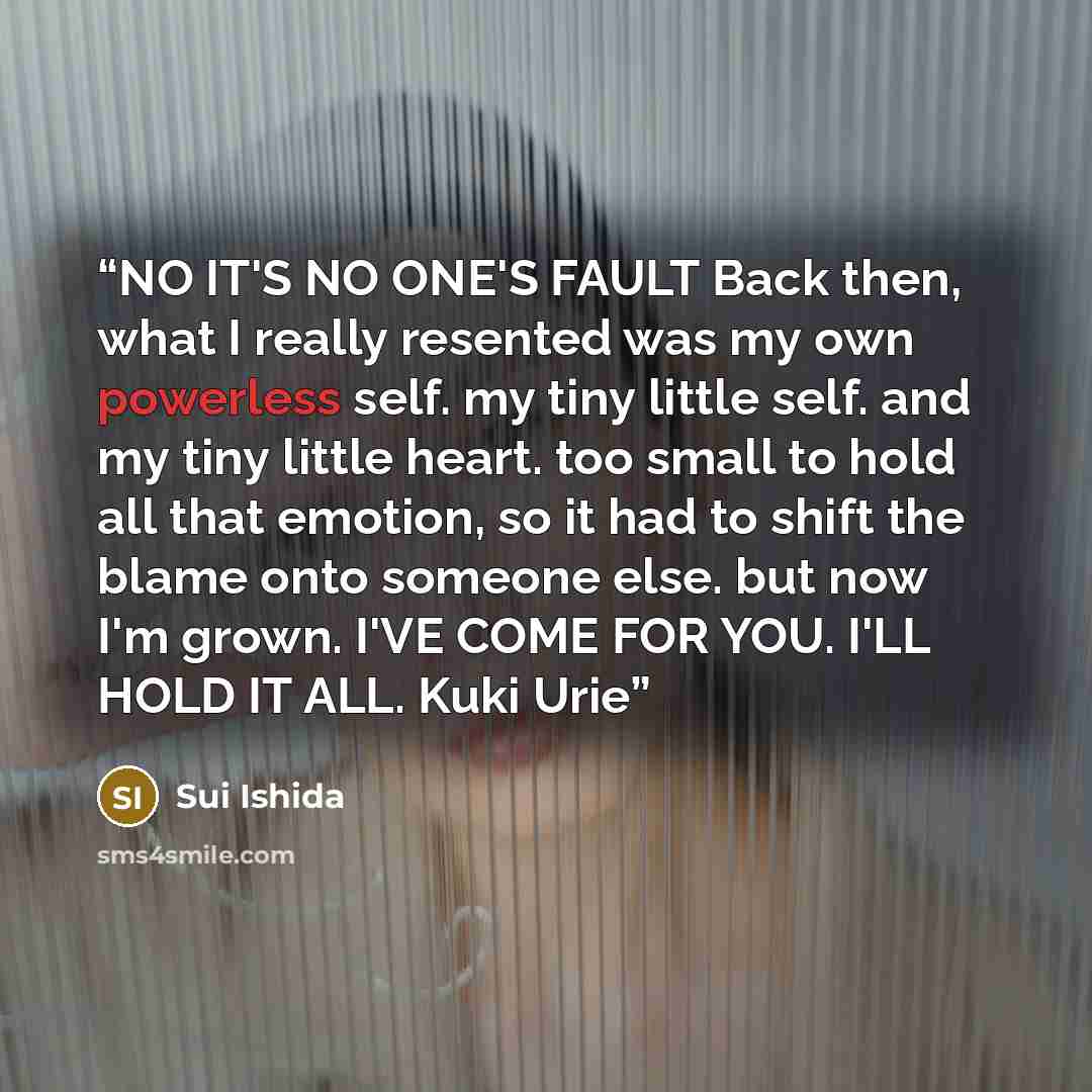 “NO IT'S NO ONE'S FAULT Back then, what I really resented was my own powerless self. my tiny little self. and my tiny little heart. too small to hold all that emotion, so it had to shift the blame onto someone else. but now I'm grown. I'VE COME FOR YOU. I'LL HOLD IT ALL. Kuki Urie” quote by Sui Ishida