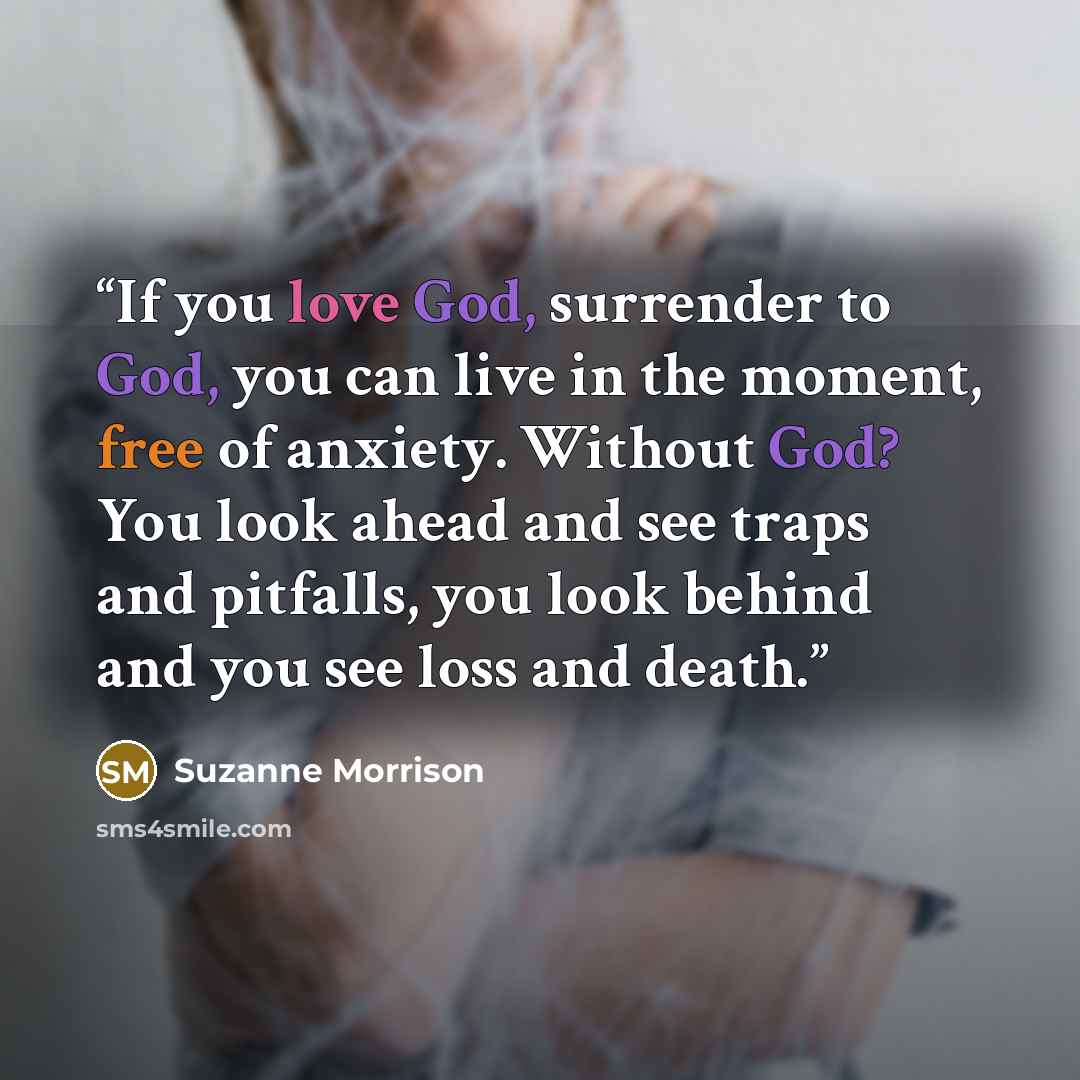 “If you love God, surrender to God, you can live in the moment, free of anxiety. Without God? You look ahead and see traps and pitfalls, you look behind and you see loss and death.” quote by Suzanne Morrison