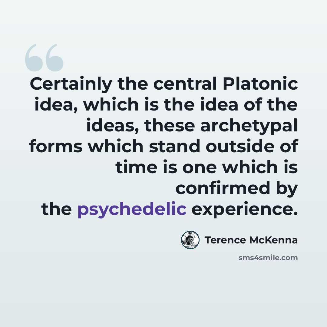 “Certainly the central Platonic idea, which is the idea of the ideas, these archetypal forms which stand outside of time is one which is confirmed by the psychedelic experience.” quote by Terence McKenna