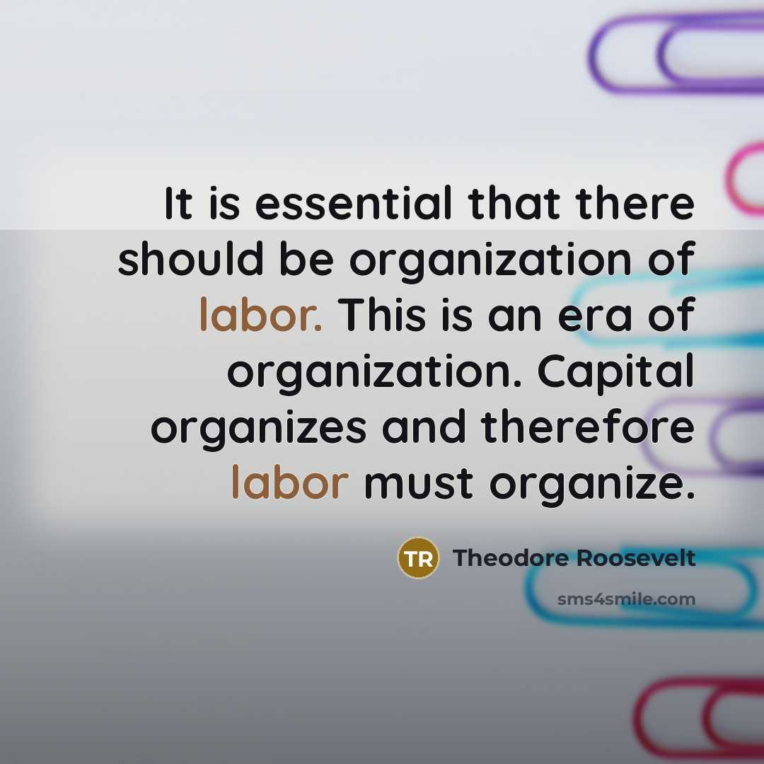 “It is essential that there should be organization of labor. This is an era of organization. Capital organizes and therefore labor must organize.” quote by Theodore Roosevelt