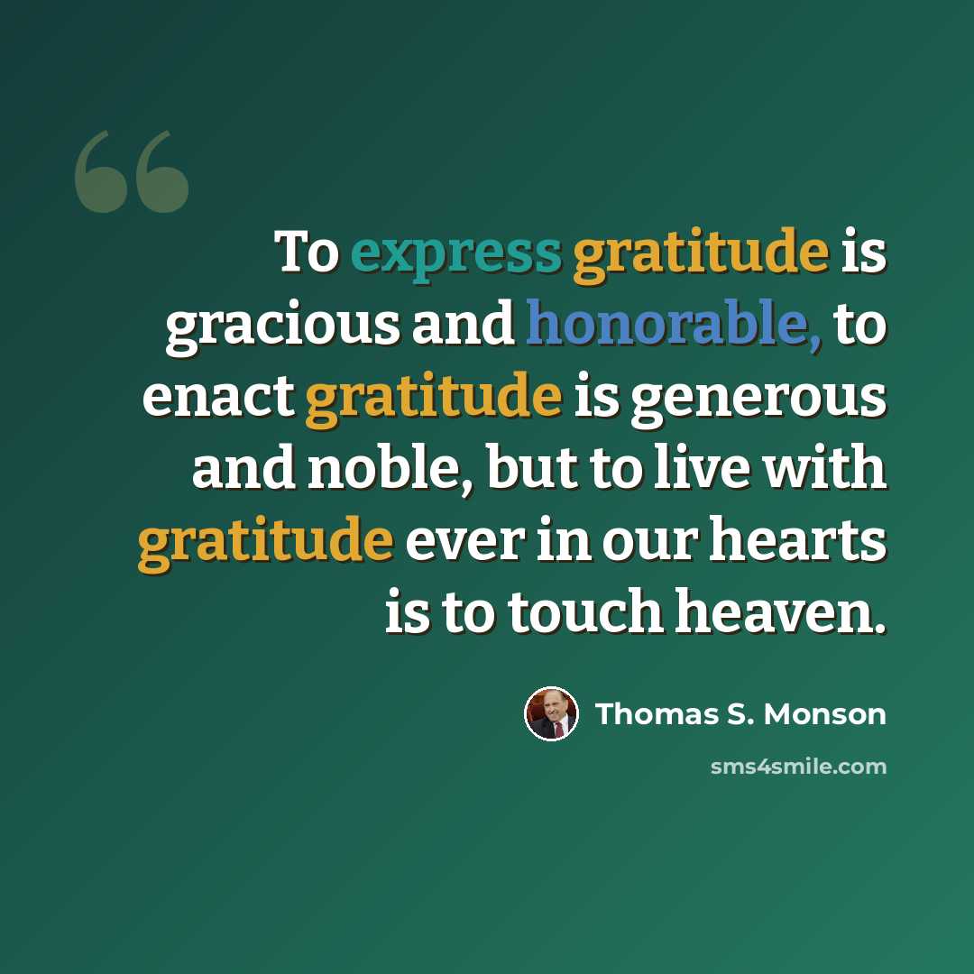 “To express gratitude is gracious and honorable, to enact gratitude is generous and noble, but to live with gratitude ever in our hearts is to touch heaven.” quote by Thomas S. Monson