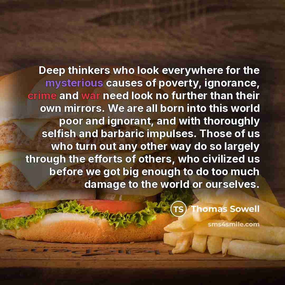 “Deep thinkers who look everywhere for the mysterious causes of poverty, ignorance, crime and war need look no further than their own mirrors. We are all born into this world poor and ignorant, and with thoroughly selfish and barbaric impulses. Those of us who turn out any other way do so largely…” quote by Thomas Sowell