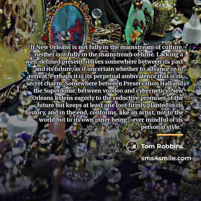 “If New Orleans is not fully in the mainstream of culture, neither is it fully in the mainstream of time. Lacking a well-defined present, it lives somewhere between its past and its future, as if uncertain whether to advance or to retreat. Perhaps it is its perpetual ambivalence that is its secret…” quote by Tom Robbins