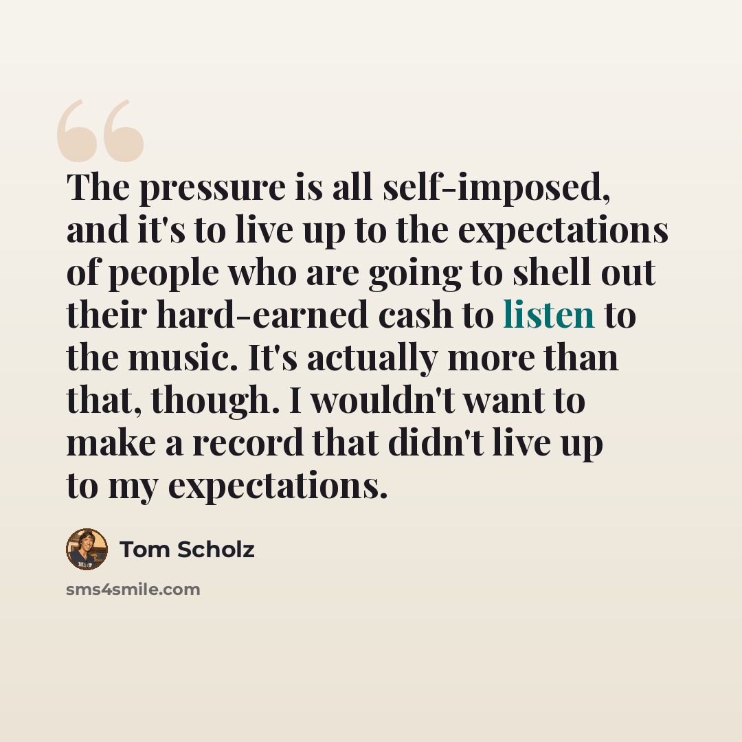 “The pressure is all self-imposed, and it's to live up to the expectations of people who are going to shell out their hard-earned cash to listen to the music. It's actually more than that, though. I wouldn't want to make a record that didn't live up to my expectations.” quote by Tom Scholz