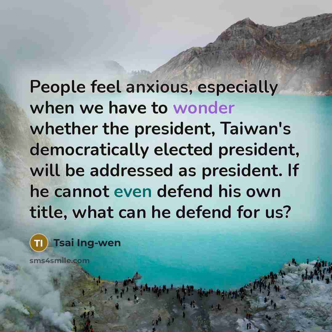 “People feel anxious, especially when we have to wonder whether the president, Taiwan's democratically elected president, will be addressed as president. If he cannot even defend his own title, what can he defend for us?” quote by Tsai Ing-wen