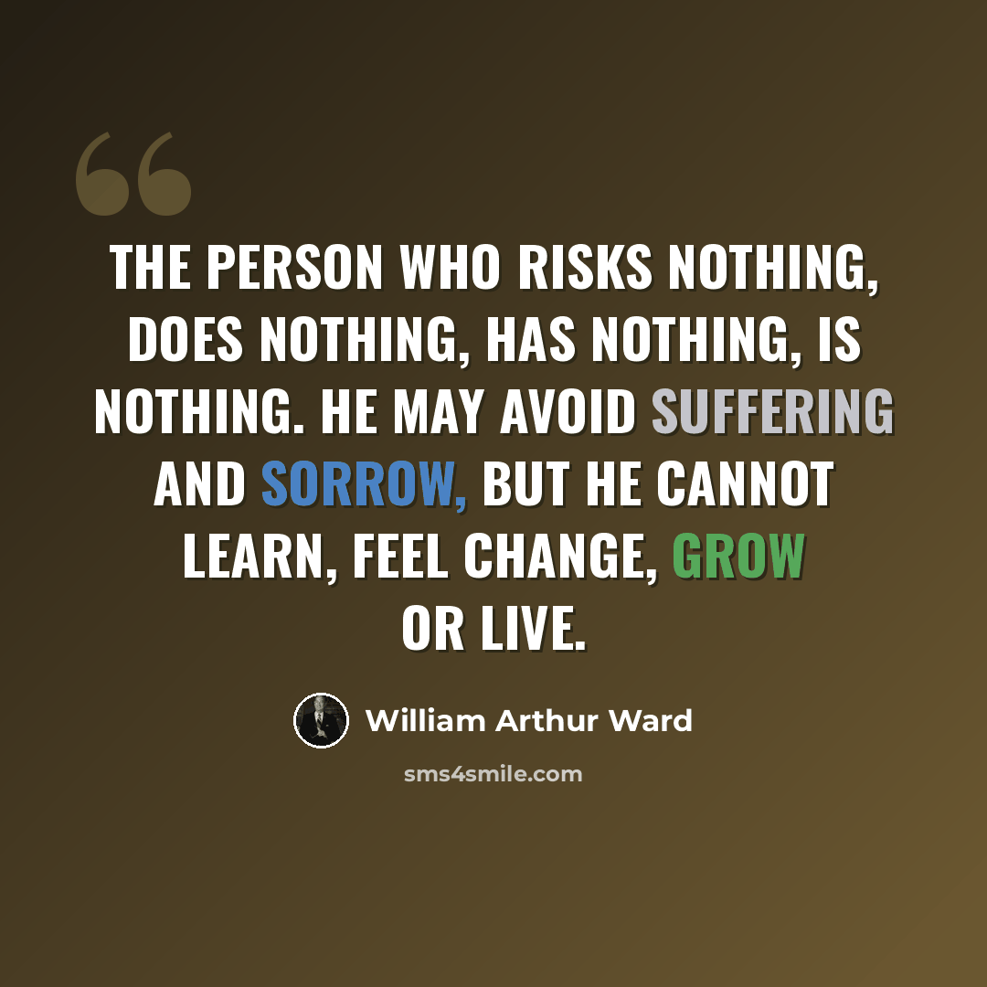 “The person who risks nothing, does nothing, has nothing, is nothing. He may avoid suffering and sorrow, but he cannot learn, feel change, grow or live.” quote by William Arthur Ward