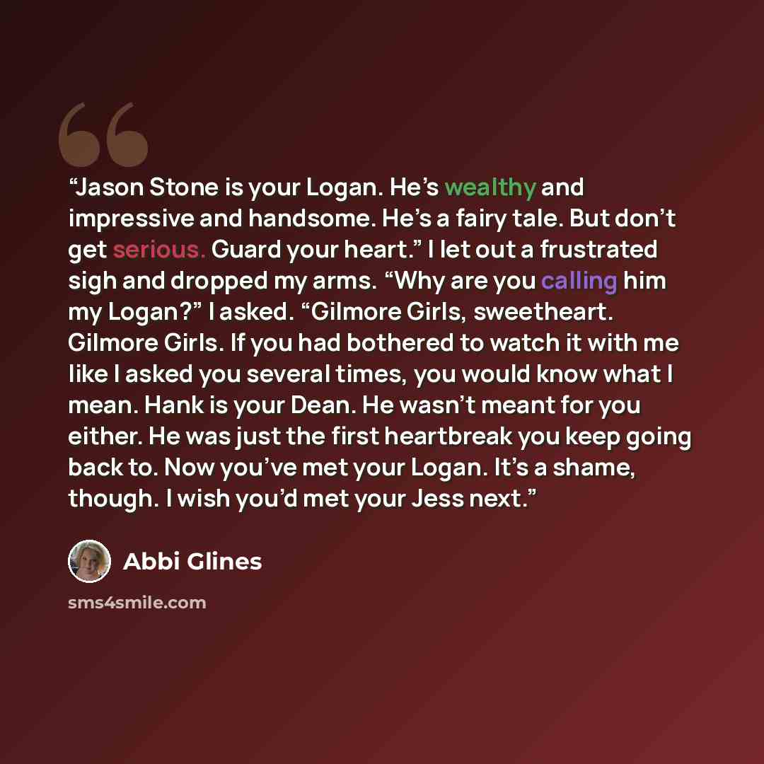 “Jason Stone is your Logan. He’s wealthy and impressive and handsome. He’s a fairy tale. But don’t get serious. Guard your heart.” I let out a frustrated sigh and dropped my arms. “Why are you calling him my Logan?” I asked. “Gilmore Girls, sweetheart. Gilmore Girls. If you had bothered to watch it…” quote by Abbi Glines
