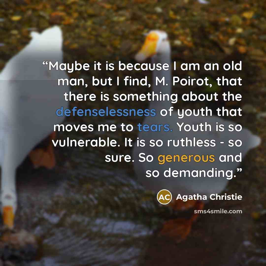 “Maybe it is because I am an old man, but I find, M. Poirot, that there is something about the defenselessness of youth that moves me to tears. Youth is so vulnerable. It is so ruthless - so sure. So generous and so demanding.” quote by Agatha Christie