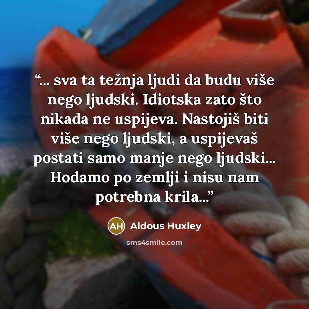 “... sva ta težnja ljudi da budu više nego ljudski. Idiotska zato što nikada ne uspijeva. Nastojiš biti više nego ljudski, a uspijevaš postati samo manje nego ljudski... Hodamo po zemlji i nisu nam potrebna krila...” quote by Aldous Huxley