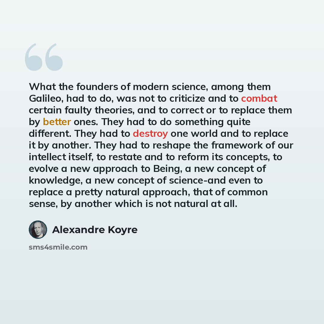 “What the founders of modern science, among them Galileo, had to do, was not to criticize and to combat certain faulty theories, and to correct or to replace them by better ones. They had to do something quite different. They had to destroy one world and to replace it by another. They had to…” quote by Alexandre Koyre