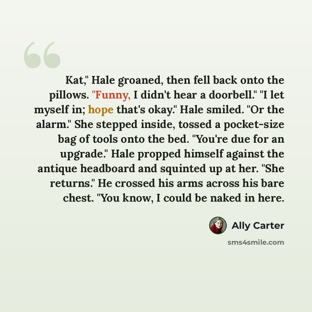 “Kat," Hale groaned, then fell back onto the pillows. "Funny, I didn't hear a doorbell." "I let myself in; hope that's okay." Hale smiled. "Or the alarm." She stepped inside, tossed a pocket-size bag of tools onto the bed. "You're due for an upgrade." Hale propped himself against the antique…” quote by Ally Carter