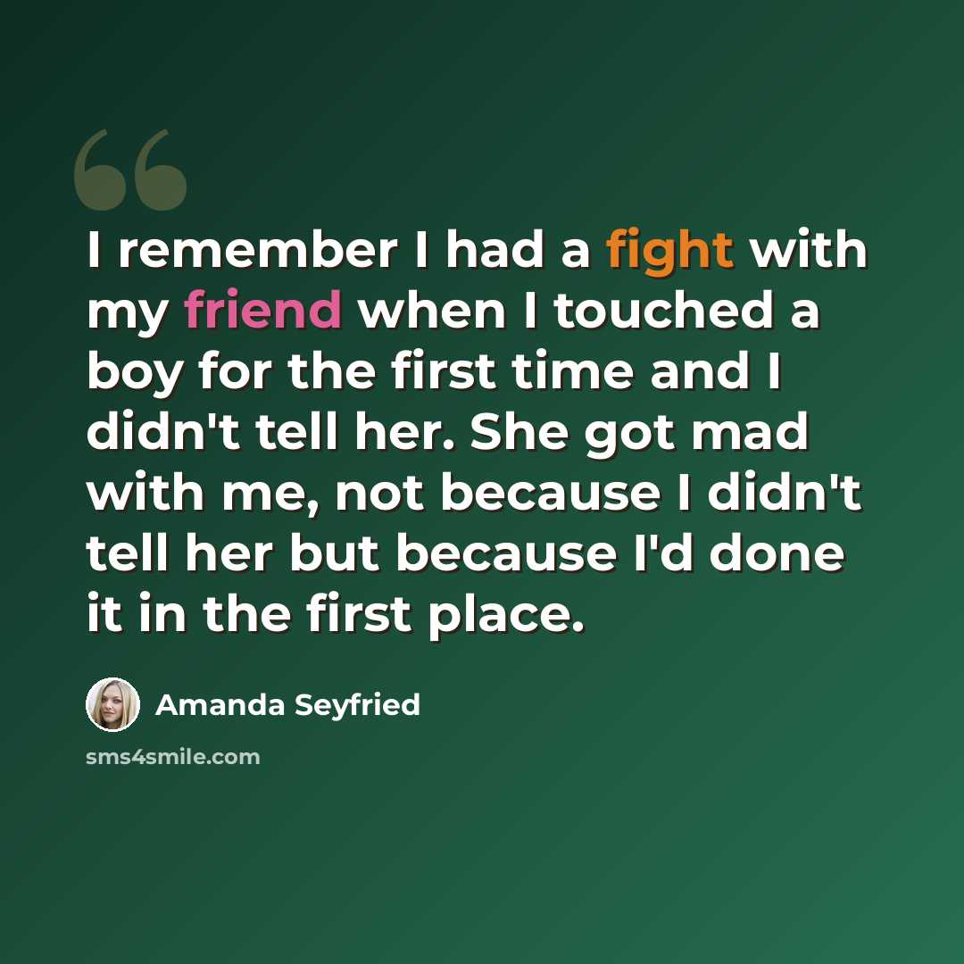 “I remember I had a fight with my friend when I touched a boy for the first time and I didn't tell her. She got mad with me, not because I didn't tell her but because I'd done it in the first place.” quote by Amanda Seyfried