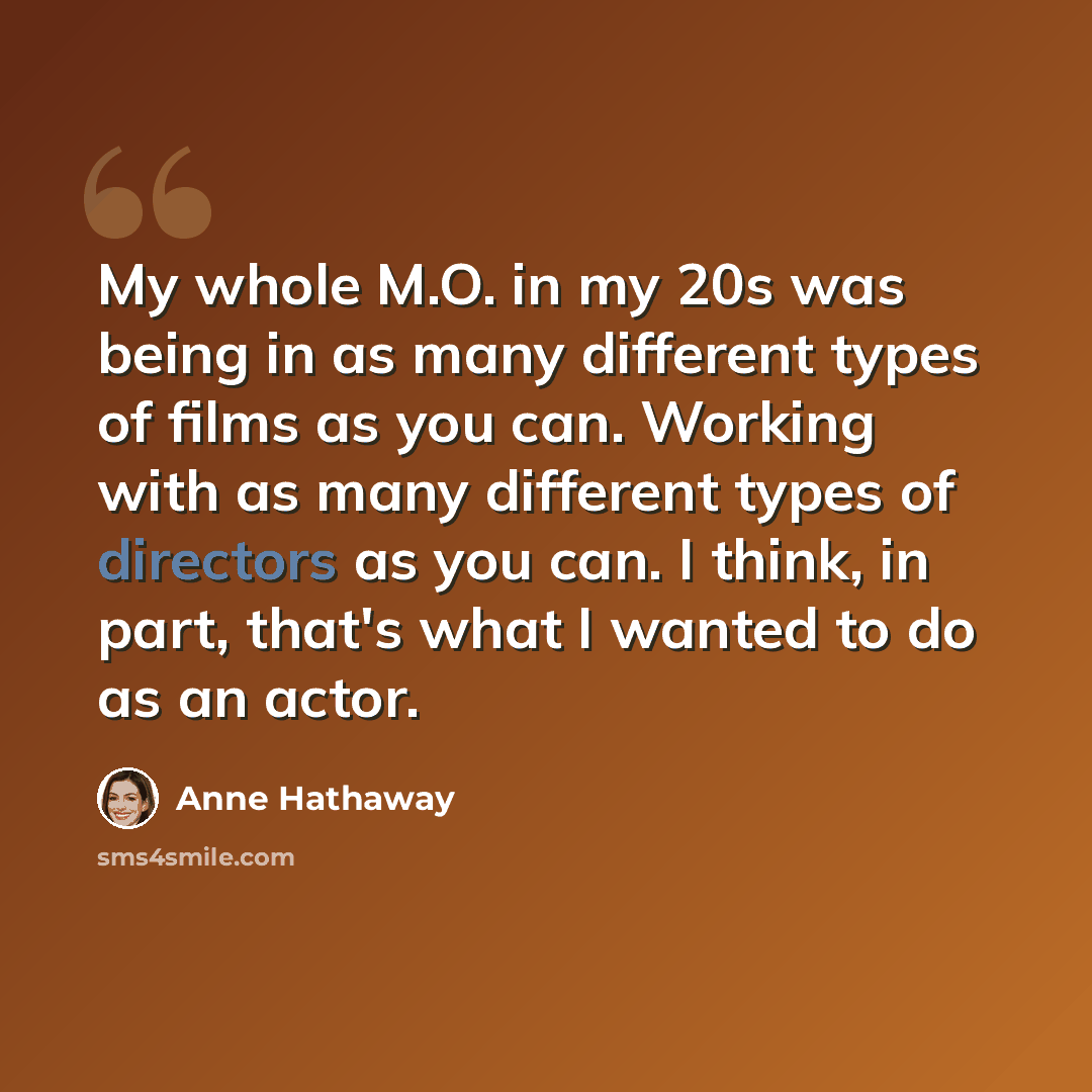“My whole M.O. in my 20s was being in as many different types of films as you can. Working with as many different types of directors as you can. I think, in part, that's what I wanted to do as an actor.” quote by Anne Hathaway