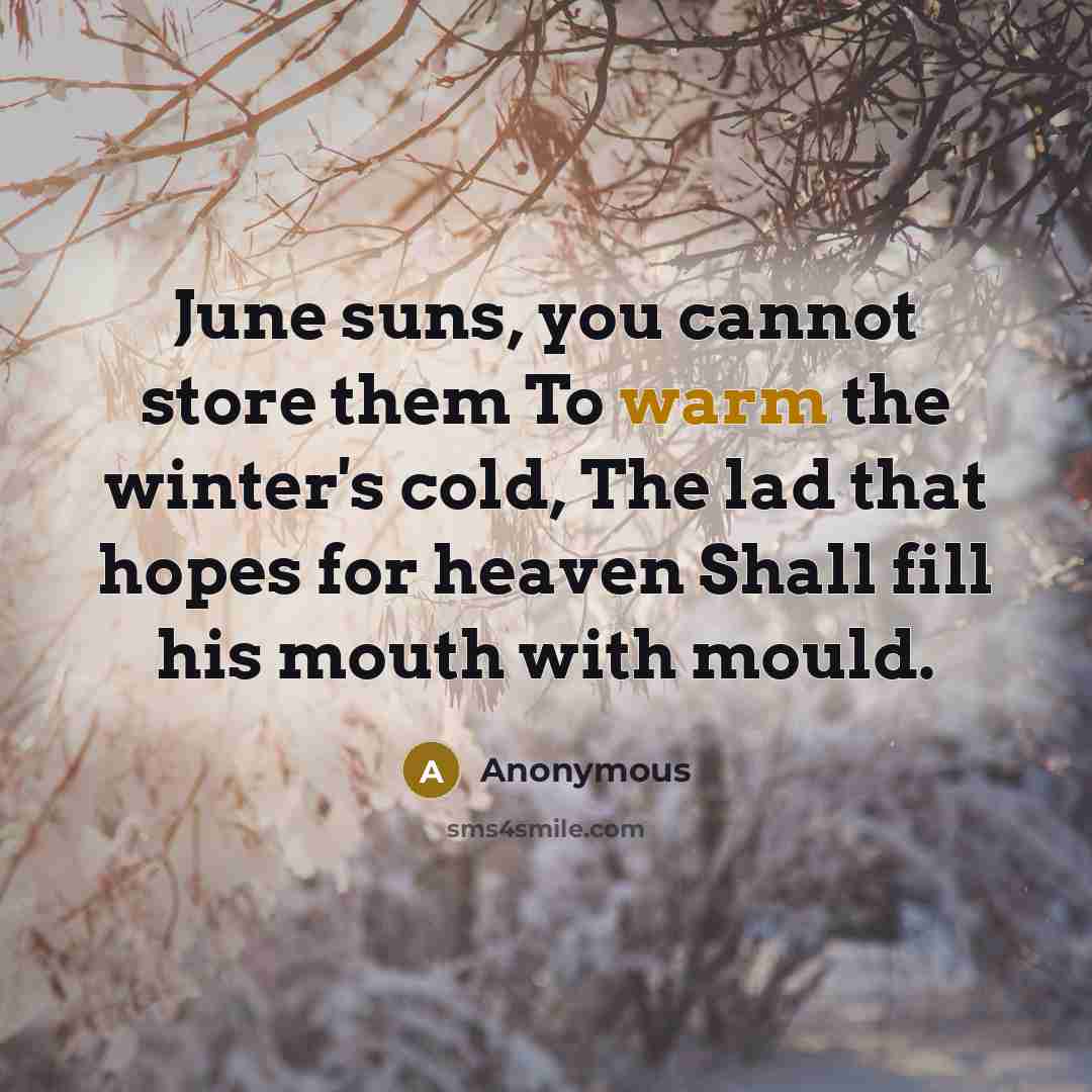 “June suns, you cannot store them To warm the winter's cold, The lad that hopes for heaven Shall fill his mouth with mould.” quote by Anonymous