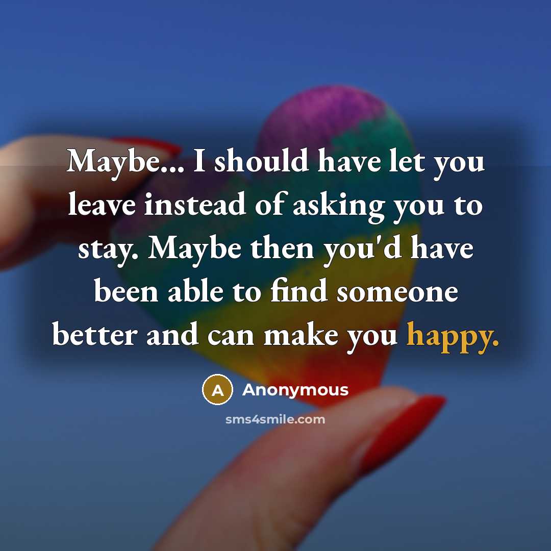 “Maybe... I should have let you leave instead of asking you to stay. Maybe then you'd have been able to find someone better and can make you happy.” quote by Anonymous