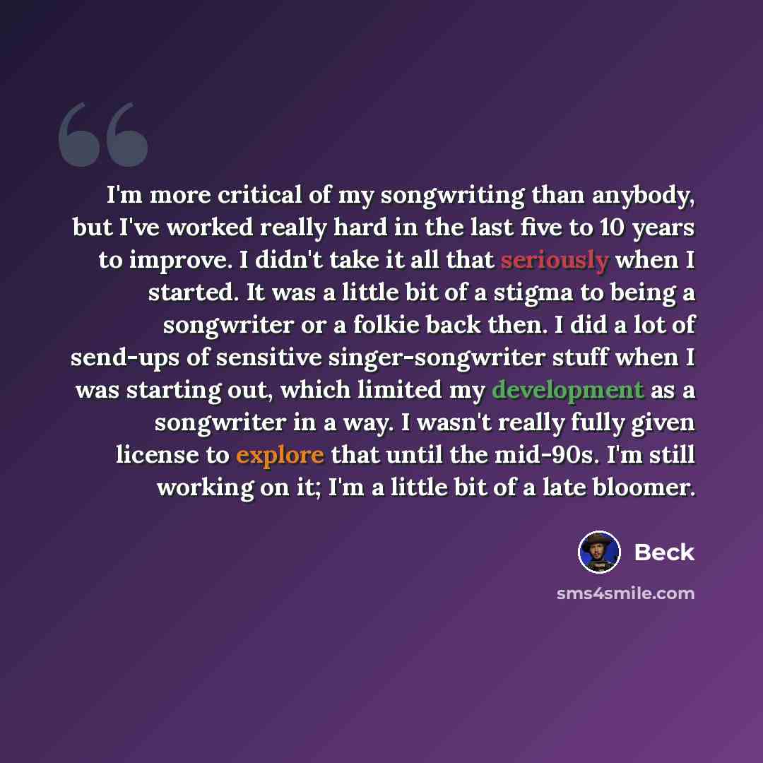 “I'm more critical of my songwriting than anybody, but I've worked really hard in the last five to 10 years to improve. I didn't take it all that seriously when I started. It was a little bit of a stigma to being a songwriter or a folkie back then. I did a lot of send-ups of sensitive…” quote by Beck