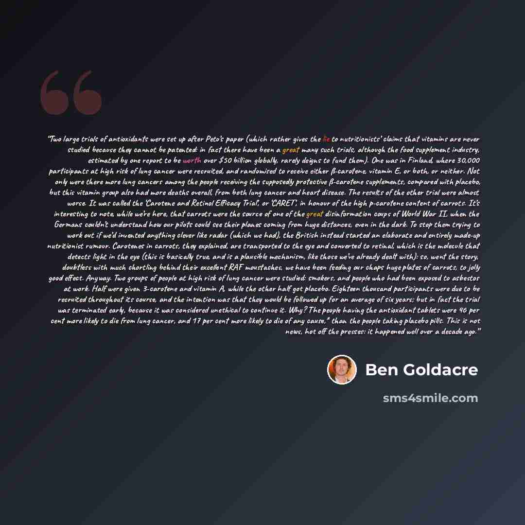 “Two large trials of antioxidants were set up after Peto’s paper (which rather gives the lie to nutritionists’ claims that vitamins are never studied because they cannot be patented: in fact there have been a great many such trials, although the food supplement industry, estimated by one report to…” quote by Ben Goldacre
