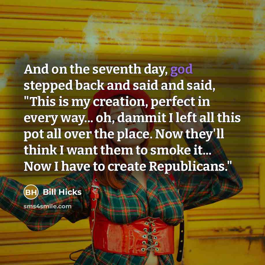 “And on the seventh day, god stepped back and said and said, "This is my creation, perfect in every way... oh, dammit I left all this pot all over the place. Now they'll think I want them to smoke it... Now I have to create Republicans."” quote by Bill Hicks