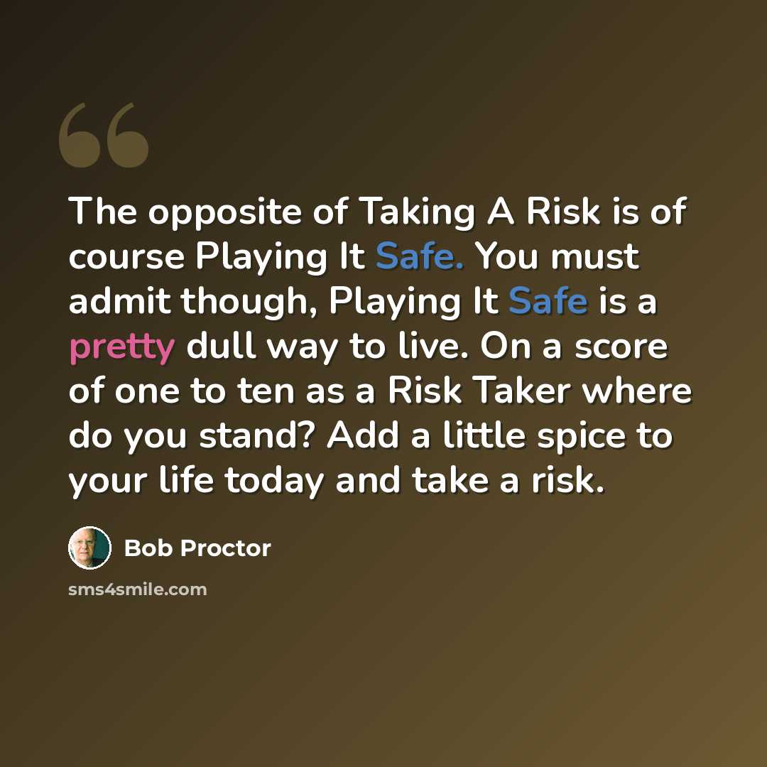 “The opposite of Taking A Risk is of course Playing It Safe. You must admit though, Playing It Safe is a pretty dull way to live. On a score of one to ten as a Risk Taker where do you stand? Add a little spice to your life today and take a risk.” quote by Bob Proctor