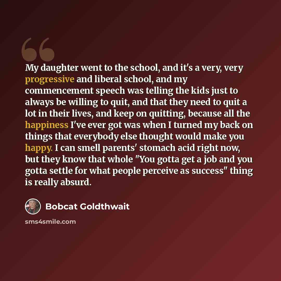 “My daughter went to the school, and it's a very, very progressive and liberal school, and my commencement speech was telling the kids just to always be willing to quit, and that they need to quit a lot in their lives, and keep on quitting, because all the happiness I've ever got was when I turned…” quote by Bobcat Goldthwait