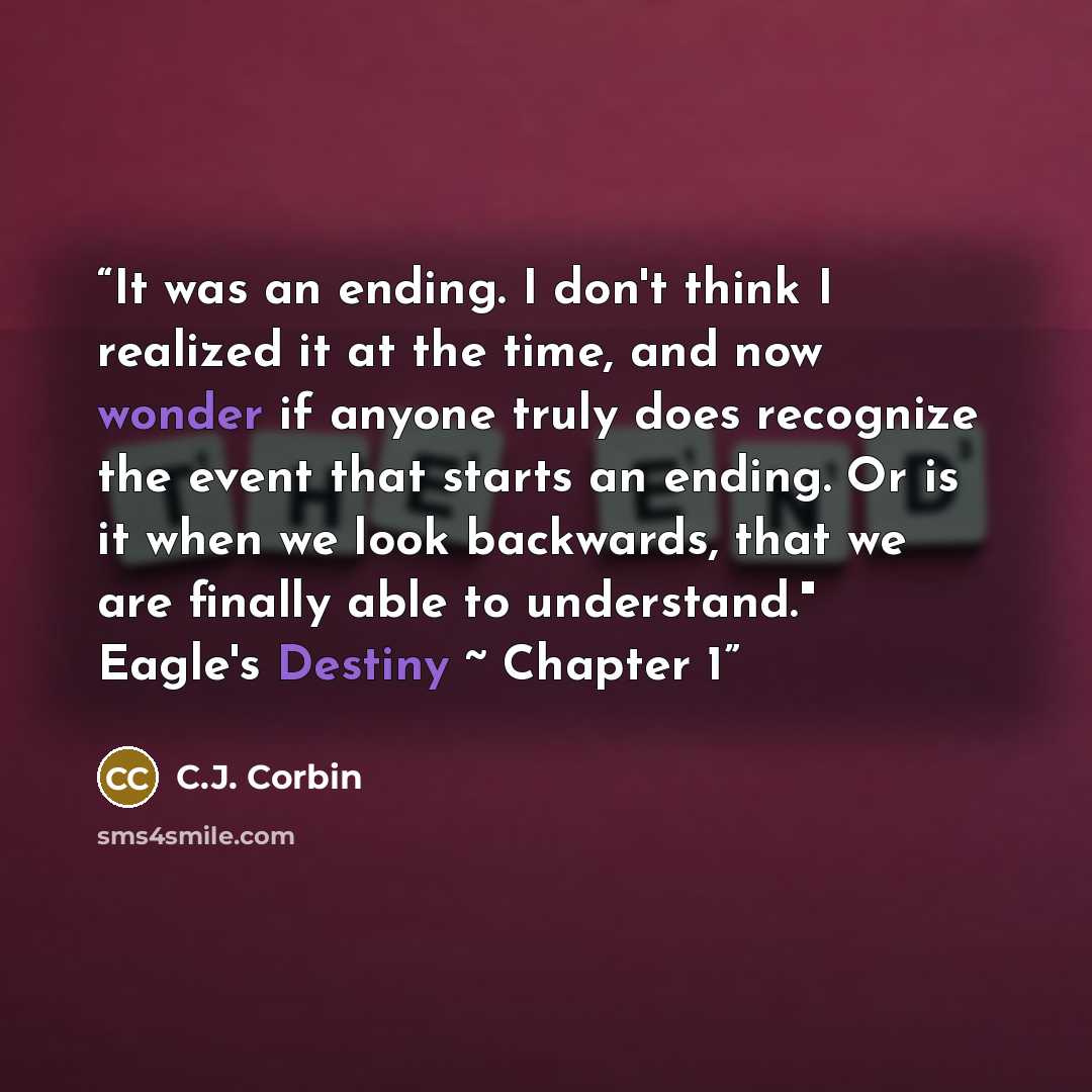 “It was an ending. I don't think I realized it at the time, and now wonder if anyone truly does recognize the event that starts an ending. Or is it when we look backwards, that we are finally able to understand." Eagle's Destiny ~ Chapter 1” quote by C.J. Corbin