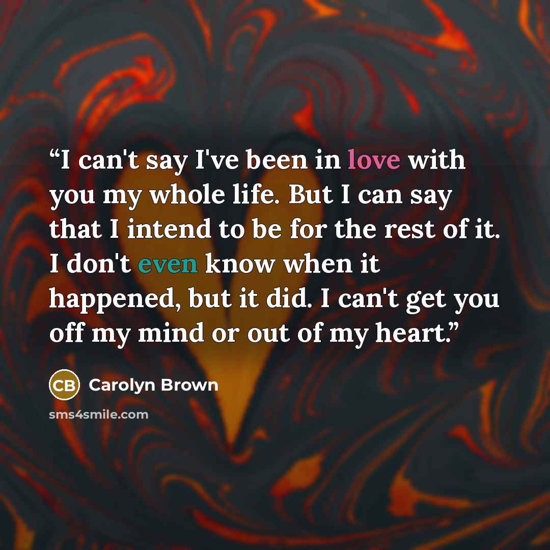 “I can't say I've been in love with you my whole life. But I can say that I intend to be for the rest of it. I don't even know when it happened, but it did. I can't get you off my mind or out of my heart.” quote by Carolyn Brown