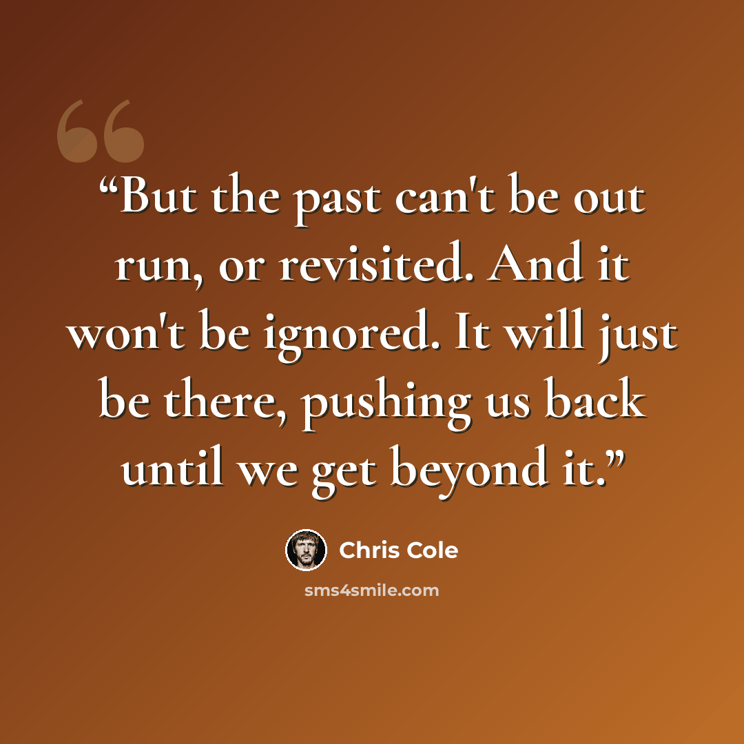 “But the past can't be out run, or revisited. And it won't be ignored. It will just be there, pushing us back until we get beyond it.” quote by Chris Cole