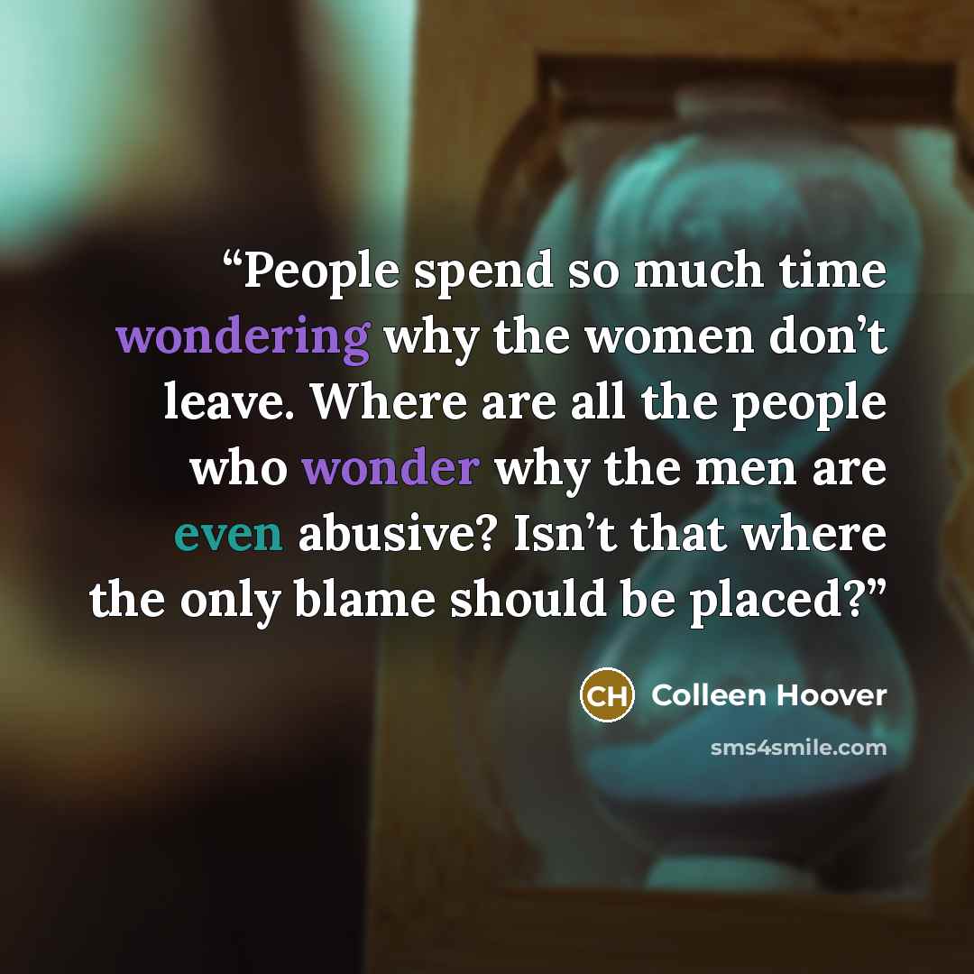 “People spend so much time wondering why the women don’t leave. Where are all the people who wonder why the men are even abusive? Isn’t that where the only blame should be placed?” quote by Colleen Hoover