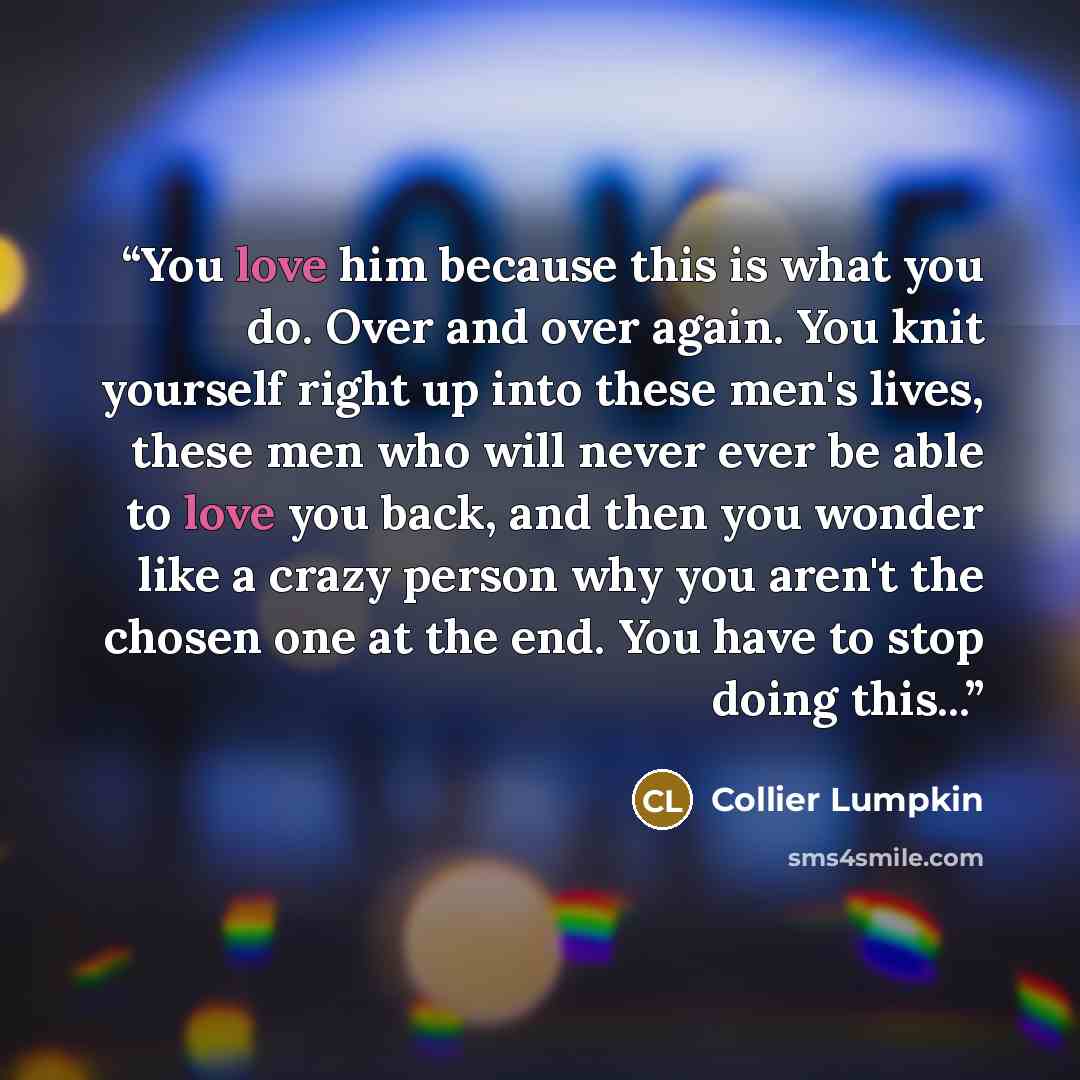 “You love him because this is what you do. Over and over again. You knit yourself right up into these men's lives, these men who will never ever be able to love you back, and then you wonder like a crazy person why you aren't the chosen one at the end. You have to stop doing this...” quote by Collier Lumpkin