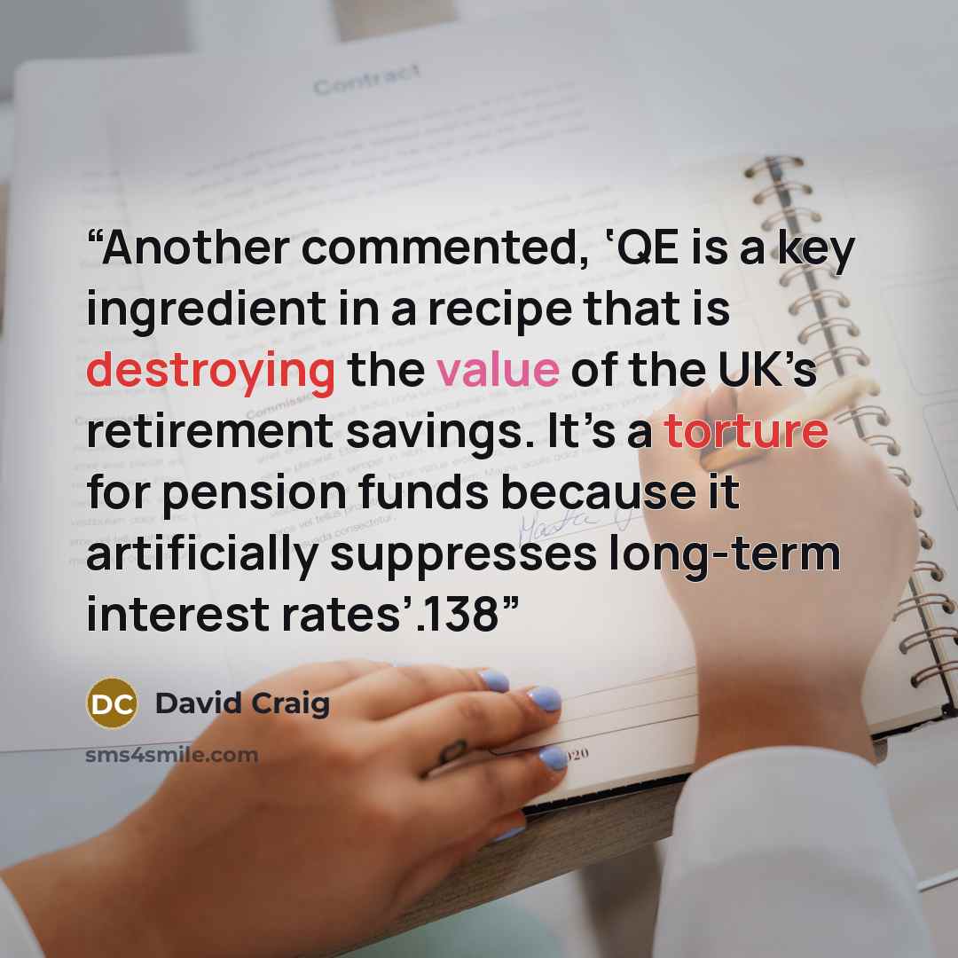 “Another commented, ‘QE is a key ingredient in a recipe that is destroying the value of the UK’s retirement savings. It’s a torture for pension funds because it artificially suppresses long-term interest rates’.138” quote by David Craig
