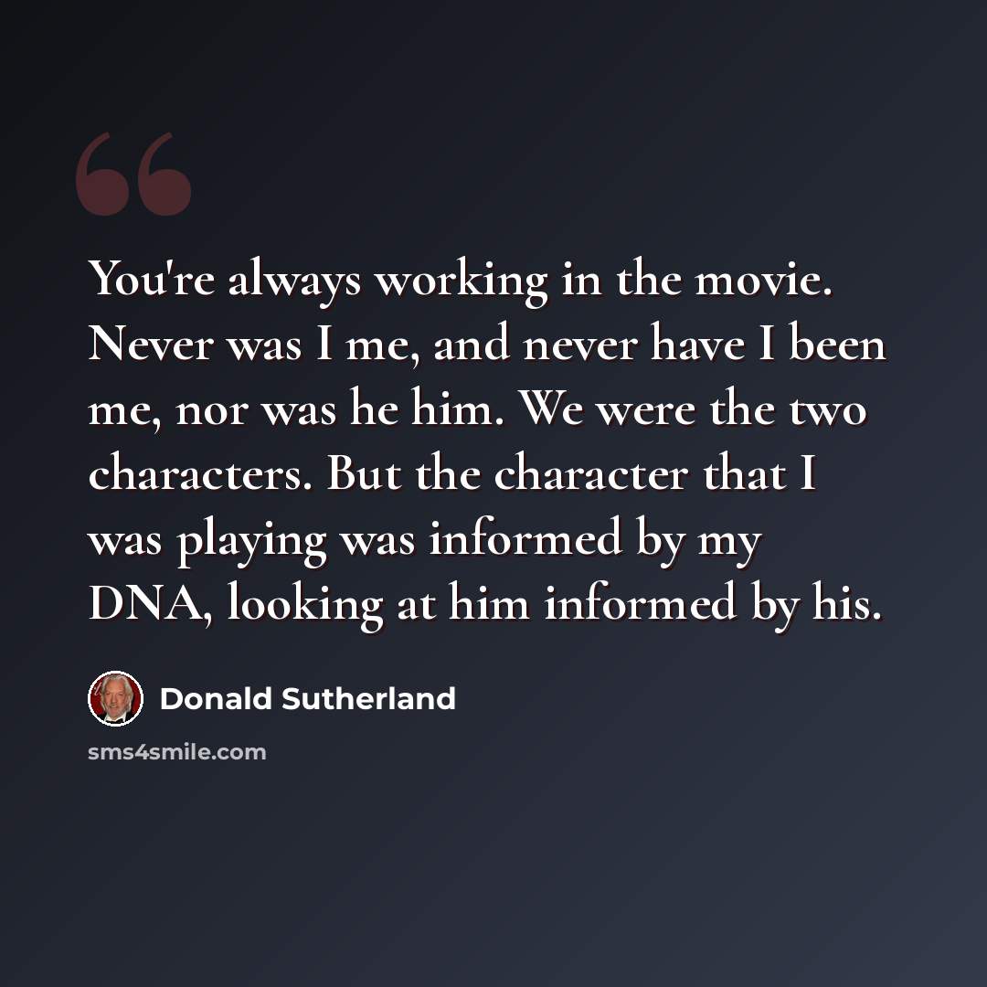 “You're always working in the movie. Never was I me, and never have I been me, nor was he him. We were the two characters. But the character that I was playing was informed by my DNA, looking at him informed by his.” quote by Donald Sutherland