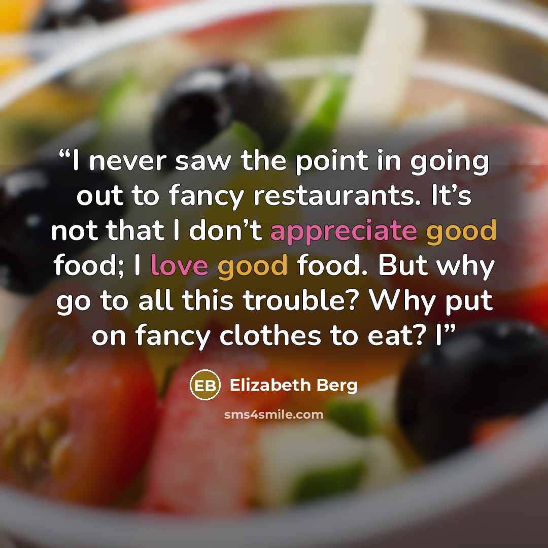 “I never saw the point in going out to fancy restaurants. It’s not that I don’t appreciate good food; I love good food. But why go to all this trouble? Why put on fancy clothes to eat? I” quote by Elizabeth Berg