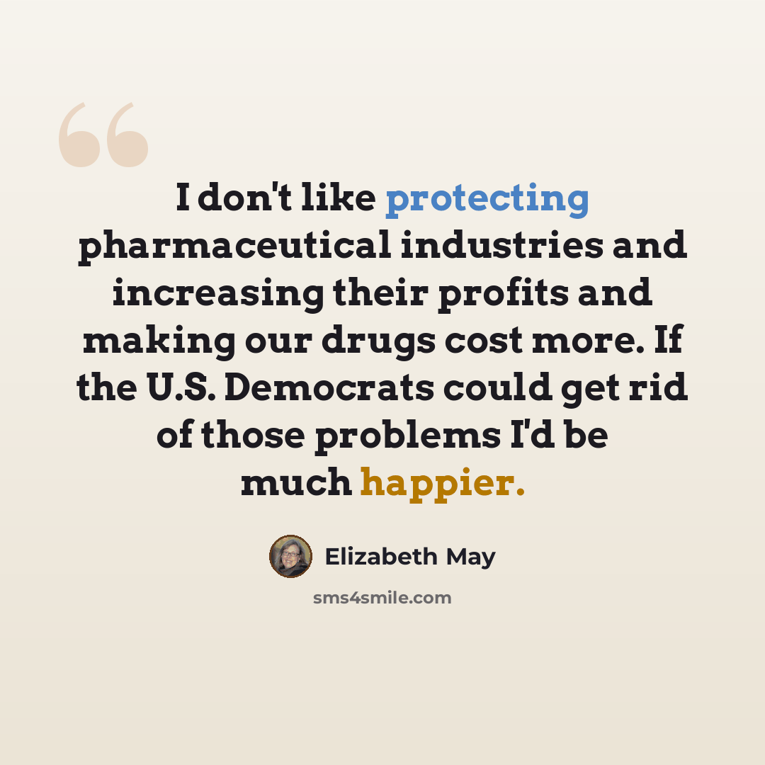 “I don't like protecting pharmaceutical industries and increasing their profits and making our drugs cost more. If the U.S. Democrats could get rid of those problems I'd be much happier.” quote by Elizabeth May